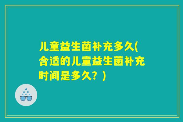 儿童益生菌补充多久(合适的儿童益生菌补充时间是多久？)