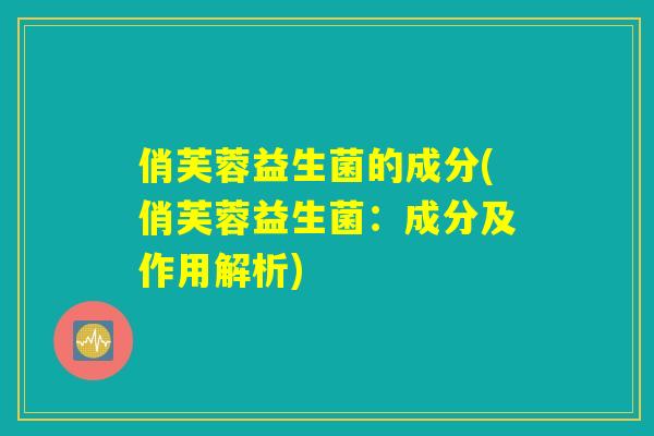 俏芙蓉益生菌的成分(俏芙蓉益生菌：成分及作用解析)
