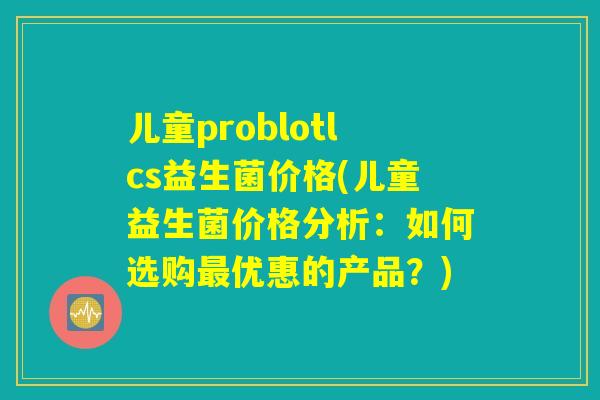 儿童problotlcs益生菌价格(儿童益生菌价格分析：如何选购最优惠的产品？)