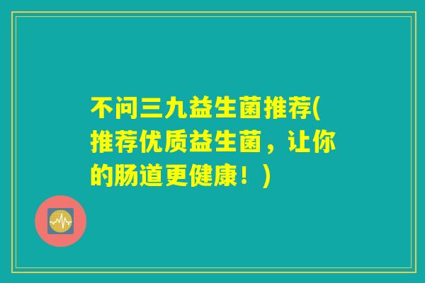 不问三九益生菌推荐(推荐优质益生菌,让你的肠道更健康!) 不问三九益生菌推荐(推荐优质益生菌,让你的肠道更健康!)