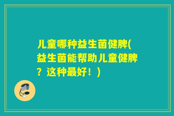 儿童哪种益生菌健脾(益生菌能帮助儿童健脾?这种好!) 儿童哪种益生菌健脾(益生菌能帮助儿童健脾?这种好!)