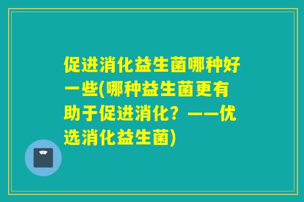 促进消化益生菌哪种好一些(哪种益生菌更有助于促进消化？——优选消化益生菌)