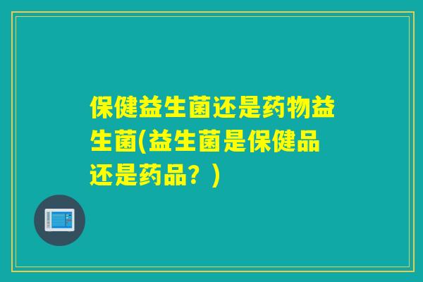 保健益生菌还是益生菌(益生菌是保健品还是药品?) 保健益生菌还是益生菌(益生菌是保健品还是药品?)