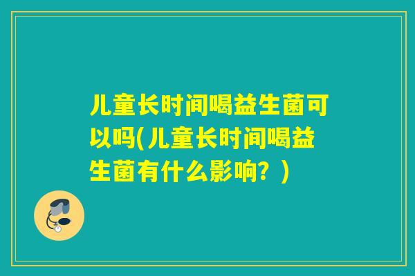 儿童长时间喝益生菌可以吗(儿童长时间喝益生菌有什么影响？)