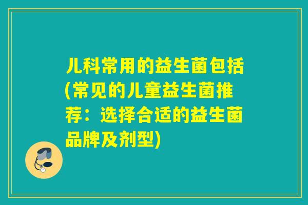 儿科常用的益生菌包括(常见的儿童益生菌推荐：选择合适的益生菌品牌及剂型)
