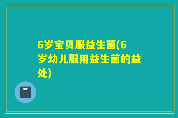 6岁宝贝服益生菌(6岁幼儿服用益生菌的益处)