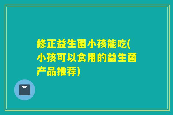 修正益生菌小孩能吃(小孩可以食用的益生菌产品推荐) 修正益生菌小孩能吃(小孩可以食用的益生菌产品推荐)
