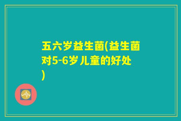 五六岁益生菌(益生菌对5-6岁儿童的好处)