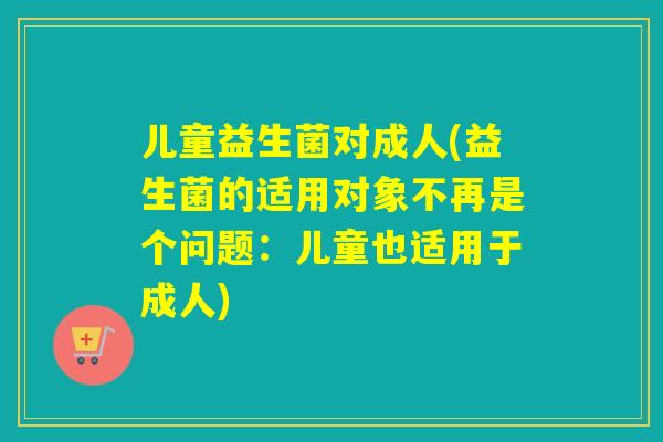 儿童益生菌对成人(益生菌的适用对象不再是个问题：儿童也适用于成人)