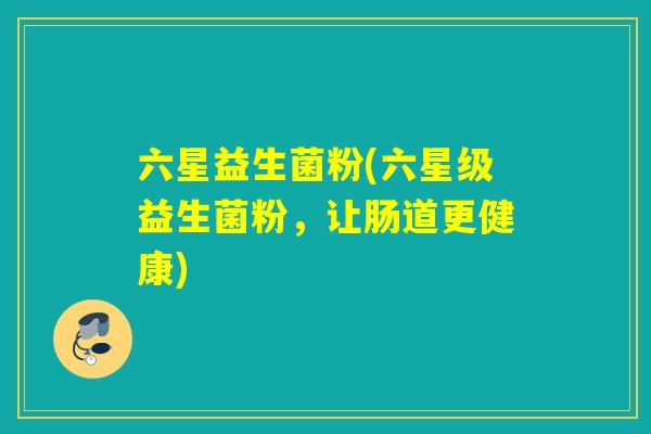 六星益生菌粉(六星级益生菌粉,让肠道更健康) 六星益生菌粉(六星级益生菌粉,让肠道更健康)