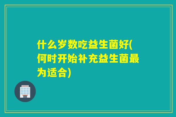 什么岁数吃益生菌好(何时开始补充益生菌最为适合)