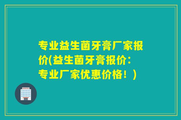 专业益生菌牙膏厂家报价(益生菌牙膏报价：专业厂家优惠价格！)