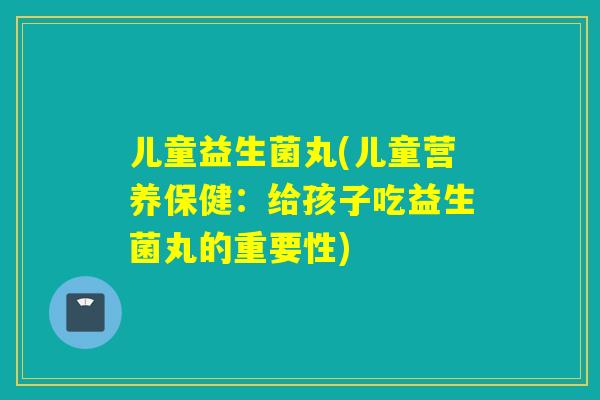 儿童益生菌丸(儿童营养保健：给孩子吃益生菌丸的重要性)