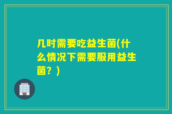 几时需要吃益生菌(什么情况下需要服用益生菌？)