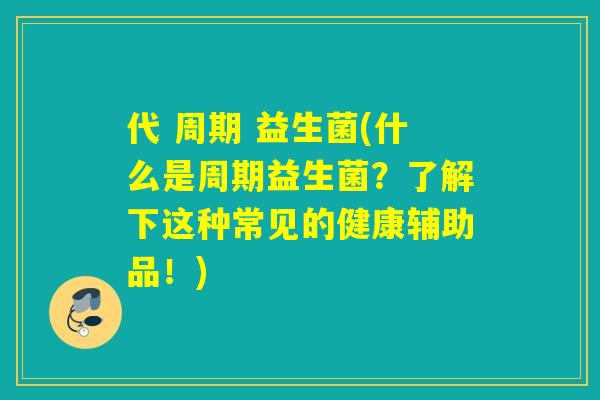 代 周期 益生菌(什么是周期益生菌?了解下这种常见的健康辅助品!) 代 周期 益生菌(什么是周期益生菌?了解下这种常见的健康辅助品!)