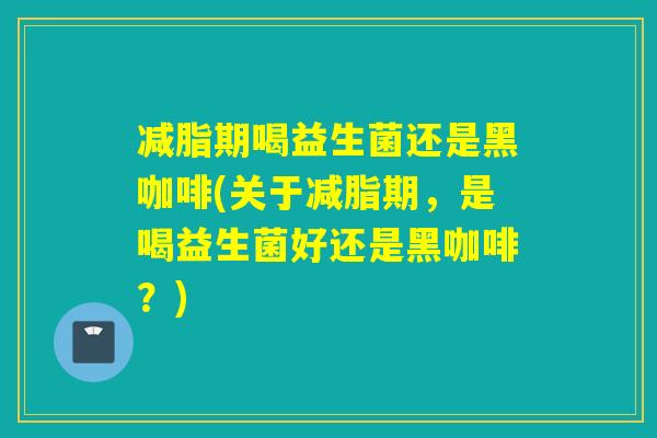 减脂期喝益生菌还是黑咖啡(关于减脂期，是喝益生菌好还是黑咖啡？)