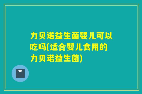 力贝诺益生菌婴儿可以吃吗(适合婴儿食用的力贝诺益生菌)