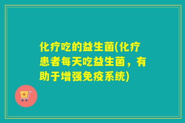 化疗吃的益生菌(化疗患者每天吃益生菌，有助于增强免疫系统)