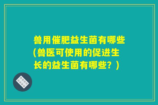 兽用催肥益生菌有哪些(兽医可使用的促进生长的益生菌有哪些?) 兽用催肥益生菌有哪些(兽医可使用的促进生长的益生菌有哪些?)