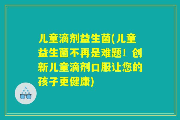 儿童滴剂益生菌(儿童益生菌不再是难题！创新儿童滴剂口服让您的孩子更健康)