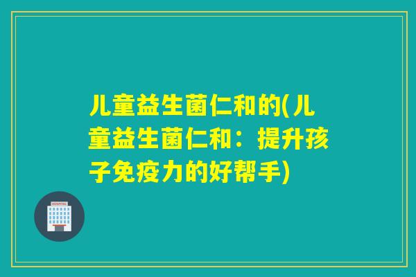 儿童益生菌仁和的(儿童益生菌仁和：提升孩子免疫力的好帮手)