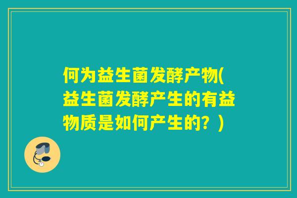 何为益生菌发酵产物(益生菌发酵产生的有益物质是如何产生的？)