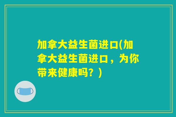 加拿大益生菌进口(加拿大益生菌进口，为你带来健康吗？)