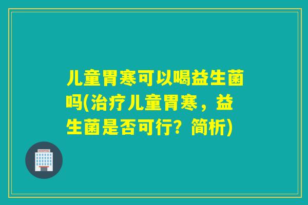 儿童胃寒可以喝益生菌吗(儿童胃寒,益生菌是否可行?简析) 儿童胃寒可以喝益生菌吗(儿童胃寒,益生菌是否可行?简析)