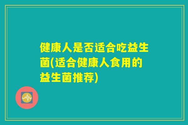 健康人是否适合吃益生菌(适合健康人食用的益生菌推荐)