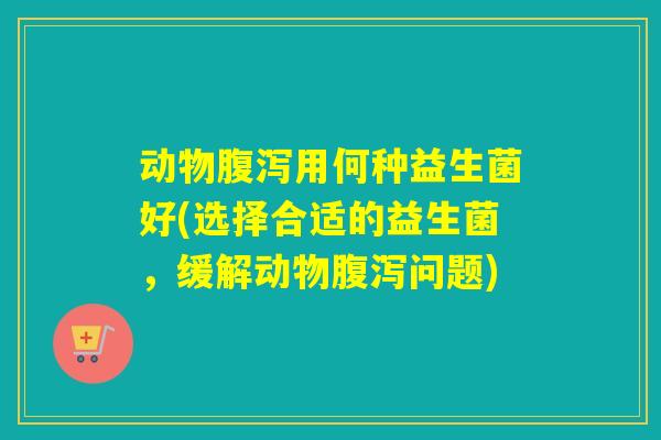 动物腹泻用何种益生菌好(选择合适的益生菌，缓解动物腹泻问题)