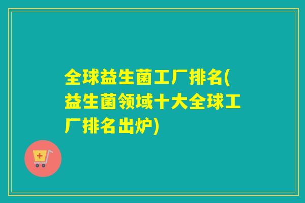 全球益生菌工厂排名(益生菌领域十大全球工厂排名出炉)