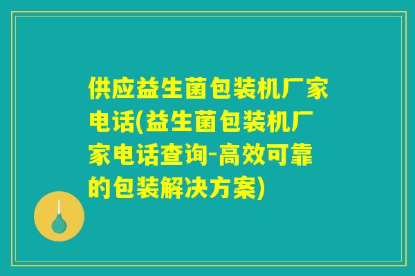 供应益生菌包装机厂家电话(益生菌包装机厂家电话查询-高效可靠的包装解决方案)