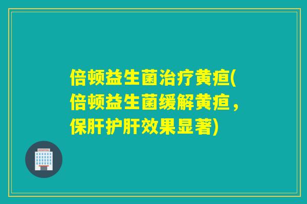 倍顿益生菌治疗黄疸(倍顿益生菌缓解黄疸，保肝护肝效果显著)