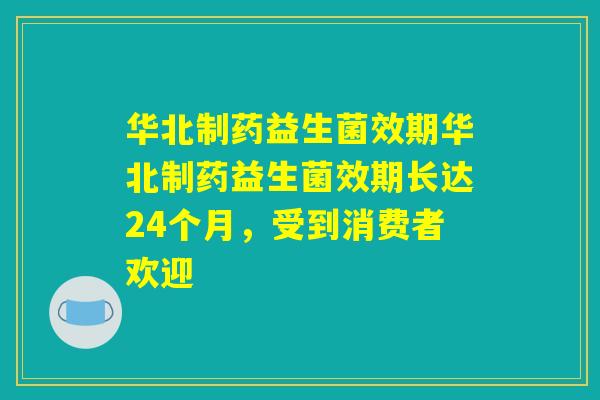 华北制药益生菌效期华北制药益生菌效期长达24个月，受到消费者欢迎