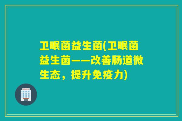 卫眠菌益生菌(卫眠菌益生菌——改善肠道微生态，提升免疫力)