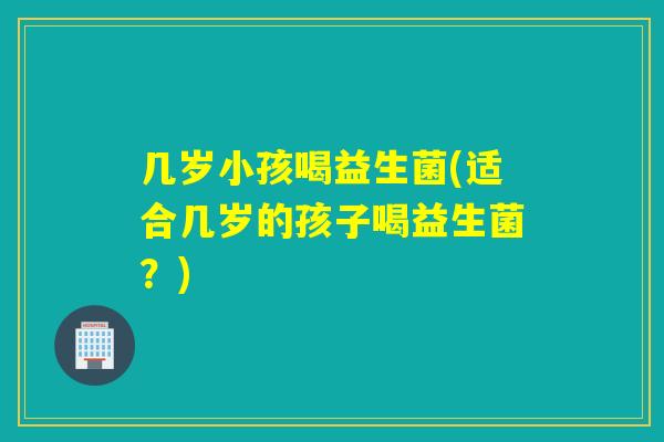 几岁小孩喝益生菌(适合几岁的孩子喝益生菌?) 几岁小孩喝益生菌(适合几岁的孩子喝益生菌?)