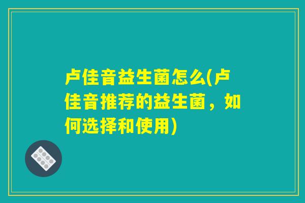 卢佳音益生菌怎么(卢佳音推荐的益生菌，如何选择和使用)