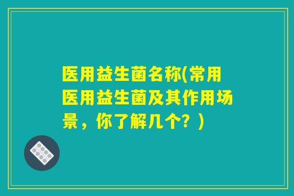 医用益生菌名称(常用医用益生菌及其作用场景，你了解几个？)