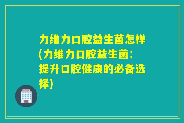 力维力口腔益生菌怎样(力维力口腔益生菌：提升口腔健康的必备选择)