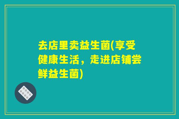 去店里卖益生菌(享受健康生活,走进店铺尝鲜益生菌) 去店里卖益生菌(享受健康生活,走进店铺尝鲜益生菌)