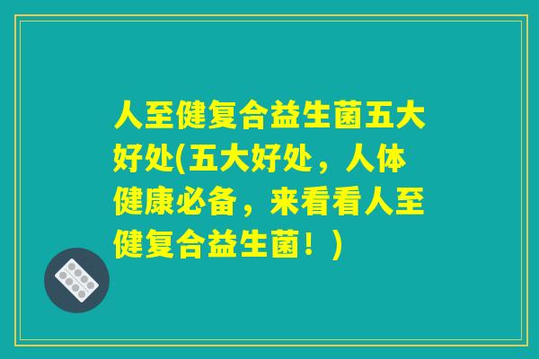 人至健复合益生菌五大好处(五大好处，人体健康必备，来看看人至健复合益生菌！)