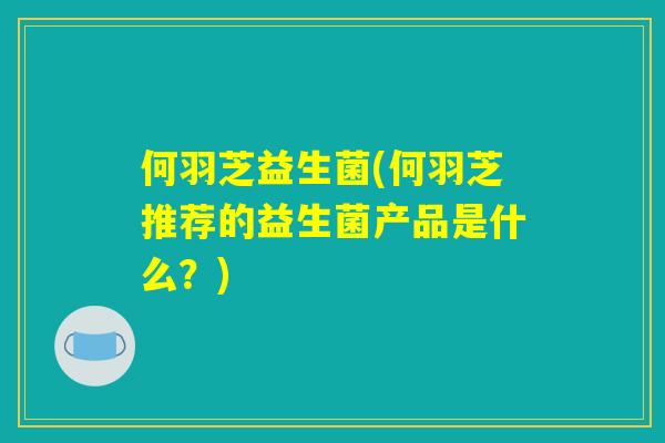 何羽芝益生菌(何羽芝推荐的益生菌产品是什么？)
