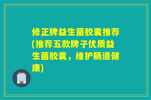 修正牌益生菌胶囊推荐(推荐五款牌子优质益生菌胶囊，维护肠道健康)