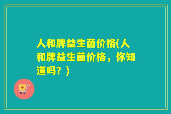 人和牌益生菌价格(人和牌益生菌价格，你知道吗？)