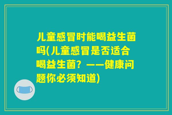 儿童时能喝益生菌吗(儿童是否适合喝益生菌?——健康问题你必须知道) 儿童时能喝益生菌吗(儿童是否适合喝益生菌?——健康问题你必须知道)