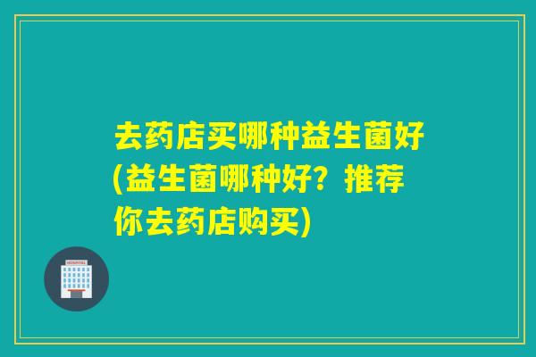 去药店买哪种益生菌好(益生菌哪种好?推荐你去药店购买) 去药店买哪种益生菌好(益生菌哪种好?推荐你去药店购买)