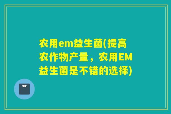 农用em益生菌(提高农作物产量，农用EM益生菌是不错的选择)