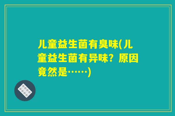 儿童益生菌有臭味(儿童益生菌有异味？原因竟然是……)