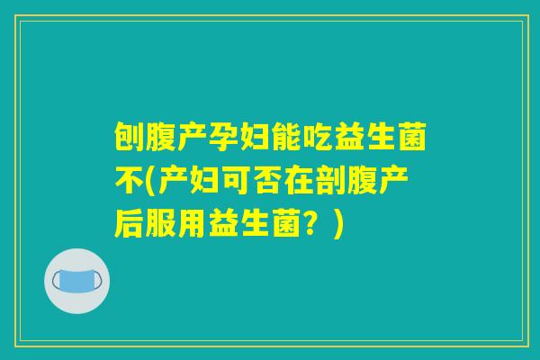 刨腹产孕妇能吃益生菌不(产妇可否在剖腹产后服用益生菌？)
