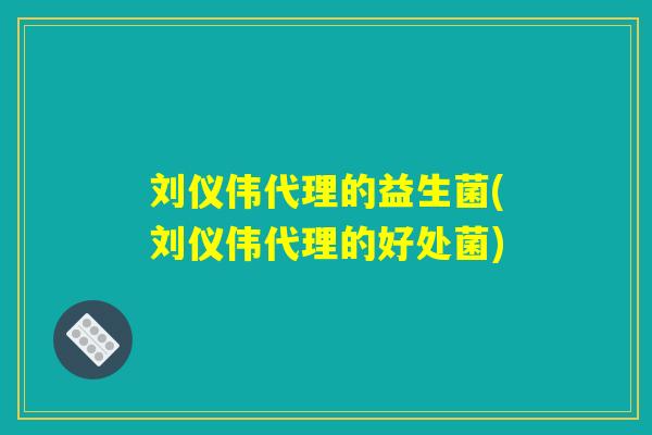 刘仪伟代理的益生菌(刘仪伟代理的好处菌) 刘仪伟代理的益生菌(刘仪伟代理的好处菌)